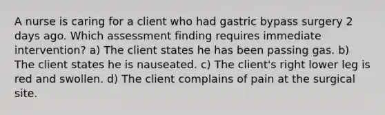 A nurse is caring for a client who had gastric bypass surgery 2 days ago. Which assessment finding requires immediate intervention? a) The client states he has been passing gas. b) The client states he is nauseated. c) The client's right lower leg is red and swollen. d) The client complains of pain at the surgical site.