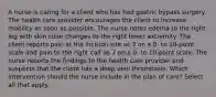 A nurse is caring for a client who has had gastric bypass surgery. The health care provider encourages the client to increase mobility as soon as possible. The nurse notes edema to the right leg with skin color changes to the right lower extremity. The client reports pain at the incision site as 3 on a 0- to 10-point scale and pain to the right calf as 7 on a 0- to 10-point scale. The nurse reports the findings to the health care provider and suspects that the client has a deep vein thrombosis. Which intervention should the nurse include in the plan of care? Select all that apply.