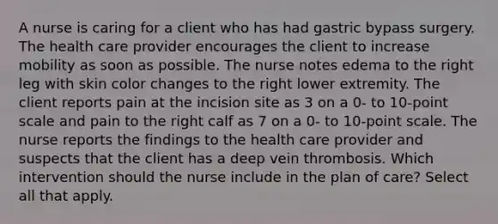 A nurse is caring for a client who has had gastric bypass surgery. The health care provider encourages the client to increase mobility as soon as possible. The nurse notes edema to the right leg with skin color changes to the right lower extremity. The client reports pain at the incision site as 3 on a 0- to 10-point scale and pain to the right calf as 7 on a 0- to 10-point scale. The nurse reports the findings to the health care provider and suspects that the client has a deep vein thrombosis. Which intervention should the nurse include in the plan of care? Select all that apply.