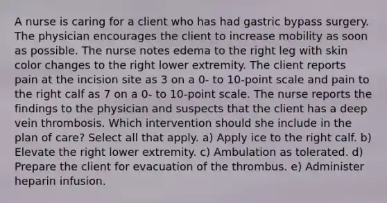 A nurse is caring for a client who has had gastric bypass surgery. The physician encourages the client to increase mobility as soon as possible. The nurse notes edema to the right leg with skin color changes to the right lower extremity. The client reports pain at the incision site as 3 on a 0- to 10-point scale and pain to the right calf as 7 on a 0- to 10-point scale. The nurse reports the findings to the physician and suspects that the client has a deep vein thrombosis. Which intervention should she include in the plan of care? Select all that apply. a) Apply ice to the right calf. b) Elevate the right lower extremity. c) Ambulation as tolerated. d) Prepare the client for evacuation of the thrombus. e) Administer heparin infusion.