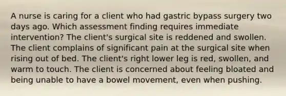 A nurse is caring for a client who had gastric bypass surgery two days ago. Which assessment finding requires immediate intervention? The client's surgical site is reddened and swollen. The client complains of significant pain at the surgical site when rising out of bed. The client's right lower leg is red, swollen, and warm to touch. The client is concerned about feeling bloated and being unable to have a bowel movement, even when pushing.