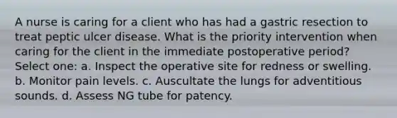 A nurse is caring for a client who has had a gastric resection to treat peptic ulcer disease. What is the priority intervention when caring for the client in the immediate postoperative period? Select one: a. Inspect the operative site for redness or swelling. b. Monitor pain levels. c. Auscultate the lungs for adventitious sounds. d. Assess NG tube for patency.