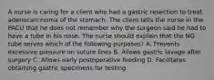 A nurse is caring for a client who had a gastric resection to treat adenocarcinoma of the stomach. The client tells the nurse in the PACU that he does not remember why the surgeon said he had to have a tube in his nose. The nurse should explain that the NG tube serves which of the following purposes? A. Prevents excessive pressure on suture lines B. Allows gastric lavage after surgery C. Allows early postoperative feeding D. Facilitates obtaining gastric specimens for testing