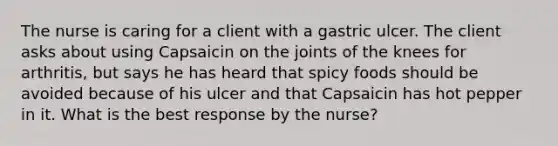 The nurse is caring for a client with a gastric ulcer. The client asks about using Capsaicin on the joints of the knees for arthritis, but says he has heard that spicy foods should be avoided because of his ulcer and that Capsaicin has hot pepper in it. What is the best response by the nurse?