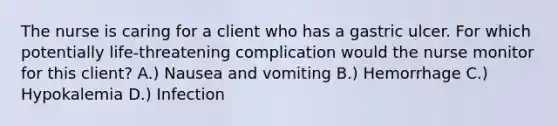 The nurse is caring for a client who has a gastric ulcer. For which potentially life-threatening complication would the nurse monitor for this client? A.) Nausea and vomiting B.) Hemorrhage C.) Hypokalemia D.) Infection