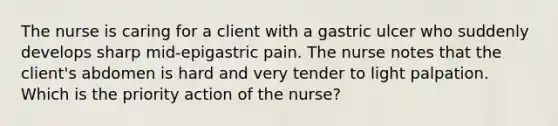 The nurse is caring for a client with a gastric ulcer who suddenly develops sharp mid-epigastric pain. The nurse notes that the client's abdomen is hard and very tender to light palpation. Which is the priority action of the nurse?