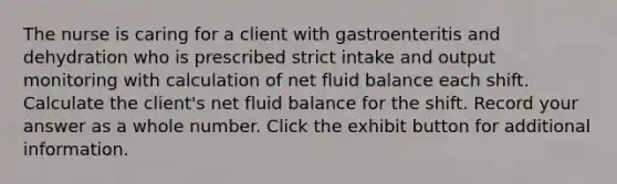 The nurse is caring for a client with gastroenteritis and dehydration who is prescribed strict intake and output monitoring with calculation of net fluid balance each shift. Calculate the client's net fluid balance for the shift. Record your answer as a whole number. Click the exhibit button for additional information.