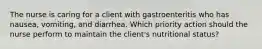 The nurse is caring for a client with gastroenteritis who has nausea, vomiting, and diarrhea. Which priority action should the nurse perform to maintain the client's nutritional status?