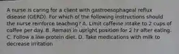 A nurse is caring for a client with gastroesophageal reflux disease (GERD). For which of the following instructions should the nurse reinforce teaching? A. Limit caffeine intake to 2 cups of coffee per day. B. Remain in upright position for 2 hr after eating. C. Follow a low-protein diet. D. Take medications with milk to decrease irritation