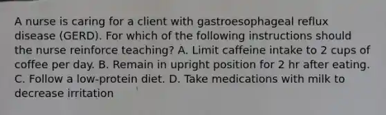 A nurse is caring for a client with gastroesophageal reflux disease (GERD). For which of the following instructions should the nurse reinforce teaching? A. Limit caffeine intake to 2 cups of coffee per day. B. Remain in upright position for 2 hr after eating. C. Follow a low-protein diet. D. Take medications with milk to decrease irritation