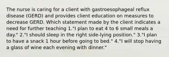 The nurse is caring for a client with gastroesophageal reflux disease (GERD) and provides client education on measures to decrease GERD. Which statement made by the client indicates a need for further teaching 1."I plan to eat 4 to 6 small meals a day." 2."I should sleep in the right side-lying position." 3."I plan to have a snack 1 hour before going to bed." 4."I will stop having a glass of wine each evening with dinner."