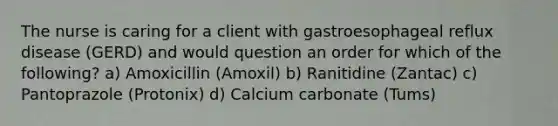 The nurse is caring for a client with gastroesophageal reflux disease (GERD) and would question an order for which of the following? a) Amoxicillin (Amoxil) b) Ranitidine (Zantac) c) Pantoprazole (Protonix) d) Calcium carbonate (Tums)