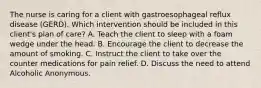 The nurse is caring for a client with gastroesophageal reflux disease (GERD). Which intervention should be included in this client's plan of care? A. Teach the client to sleep with a foam wedge under the head. B. Encourage the client to decrease the amount of smoking. C. Instruct the client to take over the counter medications for pain relief. D. Discuss the need to attend Alcoholic Anonymous.