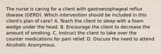 The nurse is caring for a client with gastroesophageal reflux disease (GERD). Which intervention should be included in this client's plan of care? A. Teach the client to sleep with a foam wedge under the head. B. Encourage the client to decrease the amount of smoking. C. Instruct the client to take over the counter medications for pain relief. D. Discuss the need to attend Alcoholic Anonymous.