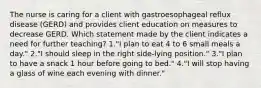 The nurse is caring for a client with gastroesophageal reflux disease (GERD) and provides client education on measures to decrease GERD. Which statement made by the client indicates a need for further teaching? 1."I plan to eat 4 to 6 small meals a day." 2."I should sleep in the right side-lying position." 3."I plan to have a snack 1 hour before going to bed." 4."I will stop having a glass of wine each evening with dinner."