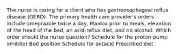 The nurse is caring for a client who has gastroesophageal reflux disease (GERD). The primary health care provider's orders include omeprazole twice a day, Maalox prior to meals, elevation of the head of the bed, an acid-reflux diet, and no alcohol. Which order should the nurse question? Schedule for the proton-pump inhibitor Bed position Schedule for antacid Prescribed diet