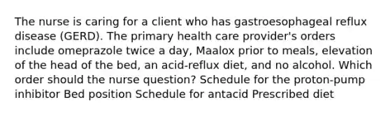 The nurse is caring for a client who has gastroesophageal reflux disease (GERD). The primary health care provider's orders include omeprazole twice a day, Maalox prior to meals, elevation of the head of the bed, an acid-reflux diet, and no alcohol. Which order should the nurse question? Schedule for the proton-pump inhibitor Bed position Schedule for antacid Prescribed diet