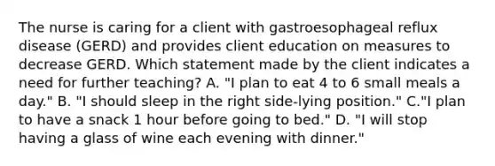 The nurse is caring for a client with gastroesophageal reflux disease (GERD) and provides client education on measures to decrease GERD. Which statement made by the client indicates a need for further teaching? A. "I plan to eat 4 to 6 small meals a day." B. "I should sleep in the right side-lying position." C."I plan to have a snack 1 hour before going to bed." D. "I will stop having a glass of wine each evening with dinner."