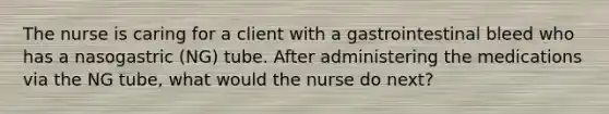 The nurse is caring for a client with a gastrointestinal bleed who has a nasogastric (NG) tube. After administering the medications via the NG tube, what would the nurse do next?