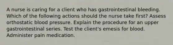 A nurse is caring for a client who has gastrointestinal bleeding. Which of the following actions should the nurse take first? Assess orthostatic blood pressure. Explain the procedure for an upper gastrointestinal series. Test the client's emesis for blood. Administer pain medication.