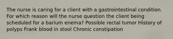 The nurse is caring for a client with a gastrointestinal condition. For which reason will the nurse question the client being scheduled for a barium enema? Possible rectal tumor History of polyps Frank blood in stool Chronic constipation