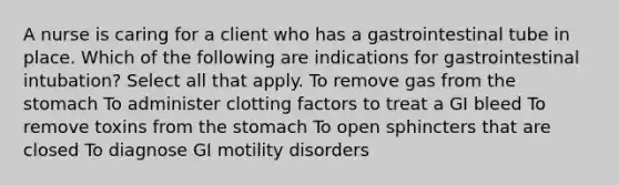 A nurse is caring for a client who has a gastrointestinal tube in place. Which of the following are indications for gastrointestinal intubation? Select all that apply. To remove gas from the stomach To administer clotting factors to treat a GI bleed To remove toxins from the stomach To open sphincters that are closed To diagnose GI motility disorders