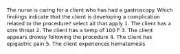 The nurse is caring for a client who has had a gastroscopy. Which findings indicate that the client is developing a complication related to the procedure? select all that apply 1. The client has a sore throat 2. The client has a temp of 100 F 3. The client appears drowsy following the procedure 4. The client has epigastric pain 5. The client experiences hematemesis