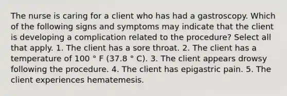 The nurse is caring for a client who has had a gastroscopy. Which of the following signs and symptoms may indicate that the client is developing a complication related to the procedure? Select all that apply. 1. The client has a sore throat. 2. The client has a temperature of 100 ° F (37.8 ° C). 3. The client appears drowsy following the procedure. 4. The client has epigastric pain. 5. The client experiences hematemesis.