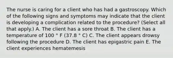 The nurse is caring for a client who has had a gastroscopy. Which of the following signs and symptoms may indicate that the client is developing a complication related to the procedure? (Select all that apply.) A. The client has a sore throat B. The client has a temperature of 100 ° F (37.8 ° C) C. The client appears drowsy following the procedure D. The client has epigastric pain E. The client experiences hematemesis