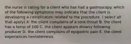 the nurse is caring for a client who has had a gastroscopy. which of the following symptoms may indicate that the client is developing a complication related to the procedure. ( select all that apply) A. the client complains of a sore throat B. the client has a temp of 100 C. the client appears drowsy following producer D. the client complains of epigastric pain E. the client experiences hematemesis