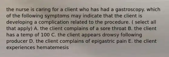 the nurse is caring for a client who has had a gastroscopy. which of the following symptoms may indicate that the client is developing a complication related to the procedure. ( select all that apply) A. the client complains of a sore throat B. the client has a temp of 100 C. the client appears drowsy following producer D. the client complains of epigastric pain E. the client experiences hematemesis