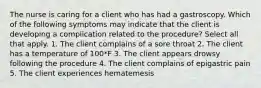 The nurse is caring for a client who has had a gastroscopy. Which of the following symptoms may indicate that the client is developing a complication related to the procedure? Select all that apply. 1. The client complains of a sore throat 2. The client has a temperature of 100*F 3. The client appears drowsy following the procedure 4. The client complains of epigastric pain 5. The client experiences hematemesis