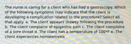 The nurse is caring for a client who has had a gastroscopy. Which of the following symptoms may indicate that the client is developing a complication related to the procedure? Select all that apply. a. The client appears drowsy following the procedure b. The client complains of epigastric pain c. The client complains of a sore throat d. The client has a temperature of 100*F e. The client experiences hematemesis