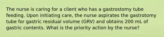 The nurse is caring for a client who has a gastrostomy tube feeding. Upon initiating care, the nurse aspirates the gastrotomy tube for gastric residual volume (GRV) and obtains 200 mL of gastric contents. What is the priority action by the nurse?