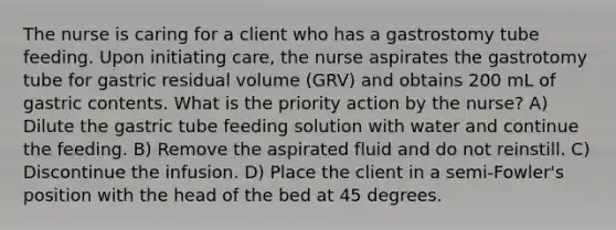 The nurse is caring for a client who has a gastrostomy tube feeding. Upon initiating care, the nurse aspirates the gastrotomy tube for gastric residual volume (GRV) and obtains 200 mL of gastric contents. What is the priority action by the nurse? A) Dilute the gastric tube feeding solution with water and continue the feeding. B) Remove the aspirated fluid and do not reinstill. C) Discontinue the infusion. D) Place the client in a semi-Fowler's position with the head of the bed at 45 degrees.