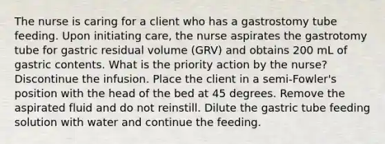 The nurse is caring for a client who has a gastrostomy tube feeding. Upon initiating care, the nurse aspirates the gastrotomy tube for gastric residual volume (GRV) and obtains 200 mL of gastric contents. What is the priority action by the nurse? Discontinue the infusion. Place the client in a semi-Fowler's position with the head of the bed at 45 degrees. Remove the aspirated fluid and do not reinstill. Dilute the gastric tube feeding solution with water and continue the feeding.