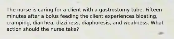 The nurse is caring for a client with a gastrostomy tube. Fifteen minutes after a bolus feeding the client experiences bloating, cramping, diarrhea, dizziness, diaphoresis, and weakness. What action should the nurse take?