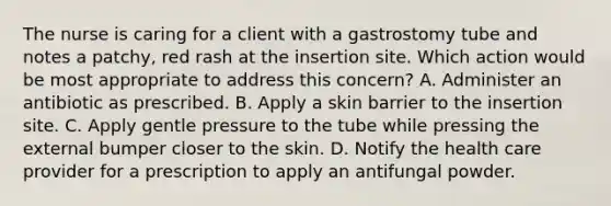 The nurse is caring for a client with a gastrostomy tube and notes a patchy, red rash at the insertion site. Which action would be most appropriate to address this concern? A. Administer an antibiotic as prescribed. B. Apply a skin barrier to the insertion site. C. Apply gentle pressure to the tube while pressing the external bumper closer to the skin. D. Notify the health care provider for a prescription to apply an antifungal powder.