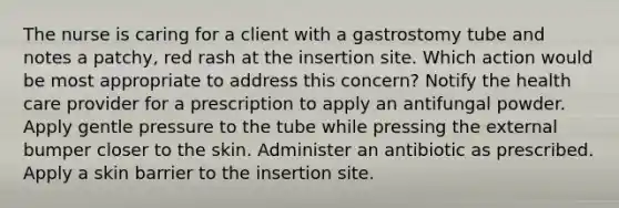 The nurse is caring for a client with a gastrostomy tube and notes a patchy, red rash at the insertion site. Which action would be most appropriate to address this concern? Notify the health care provider for a prescription to apply an antifungal powder. Apply gentle pressure to the tube while pressing the external bumper closer to the skin. Administer an antibiotic as prescribed. Apply a skin barrier to the insertion site.