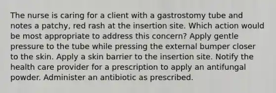 The nurse is caring for a client with a gastrostomy tube and notes a patchy, red rash at the insertion site. Which action would be most appropriate to address this concern? Apply gentle pressure to the tube while pressing the external bumper closer to the skin. Apply a skin barrier to the insertion site. Notify the health care provider for a prescription to apply an antifungal powder. Administer an antibiotic as prescribed.