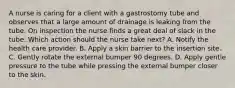 A nurse is caring for a client with a gastrostomy tube and observes that a large amount of drainage is leaking from the tube. On inspection the nurse finds a great deal of slack in the tube. Which action should the nurse take next? A. Notify the health care provider. B. Apply a skin barrier to the insertion site. C. Gently rotate the external bumper 90 degrees. D. Apply gentle pressure to the tube while pressing the external bumper closer to the skin.