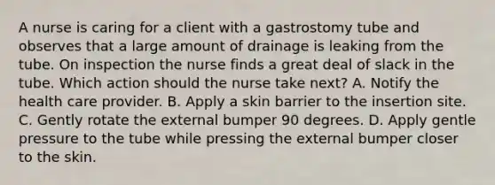 A nurse is caring for a client with a gastrostomy tube and observes that a large amount of drainage is leaking from the tube. On inspection the nurse finds a great deal of slack in the tube. Which action should the nurse take next? A. Notify the health care provider. B. Apply a skin barrier to the insertion site. C. Gently rotate the external bumper 90 degrees. D. Apply gentle pressure to the tube while pressing the external bumper closer to the skin.