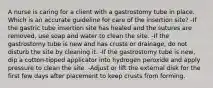 A nurse is caring for a client with a gastrostomy tube in place. Which is an accurate guideline for care of the insertion site? -If the gastric tube insertion site has healed and the sutures are removed, use soap and water to clean the site. -If the gastrostomy tube is new and has crusts or drainage, do not disturb the site by cleaning it. -If the gastrostomy tube is new, dip a cotton-tipped applicator into hydrogen peroxide and apply pressure to clean the site. -Adjust or lift the external disk for the first few days after placement to keep crusts from forming.