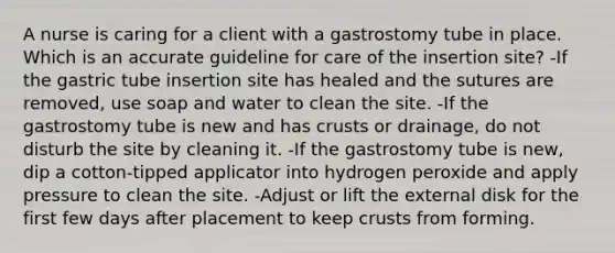 A nurse is caring for a client with a gastrostomy tube in place. Which is an accurate guideline for care of the insertion site? -If the gastric tube insertion site has healed and the sutures are removed, use soap and water to clean the site. -If the gastrostomy tube is new and has crusts or drainage, do not disturb the site by cleaning it. -If the gastrostomy tube is new, dip a cotton-tipped applicator into hydrogen peroxide and apply pressure to clean the site. -Adjust or lift the external disk for the first few days after placement to keep crusts from forming.