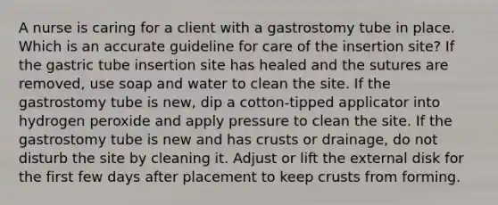 A nurse is caring for a client with a gastrostomy tube in place. Which is an accurate guideline for care of the insertion site? If the gastric tube insertion site has healed and the sutures are removed, use soap and water to clean the site. If the gastrostomy tube is new, dip a cotton-tipped applicator into hydrogen peroxide and apply pressure to clean the site. If the gastrostomy tube is new and has crusts or drainage, do not disturb the site by cleaning it. Adjust or lift the external disk for the first few days after placement to keep crusts from forming.