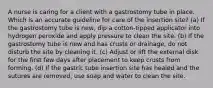 A nurse is caring for a client with a gastrostomy tube in place. Which is an accurate guideline for care of the insertion site? (a) If the gastrostomy tube is new, dip a cotton-tipped applicator into hydrogen peroxide and apply pressure to clean the site. (b) If the gastrostomy tube is new and has crusts or drainage, do not disturb the site by cleaning it. (c) Adjust or lift the external disk for the first few days after placement to keep crusts from forming. (d) If the gastric tube insertion site has healed and the sutures are removed, use soap and water to clean the site.