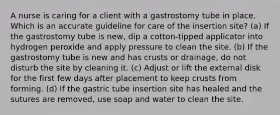 A nurse is caring for a client with a gastrostomy tube in place. Which is an accurate guideline for care of the insertion site? (a) If the gastrostomy tube is new, dip a cotton-tipped applicator into hydrogen peroxide and apply pressure to clean the site. (b) If the gastrostomy tube is new and has crusts or drainage, do not disturb the site by cleaning it. (c) Adjust or lift the external disk for the first few days after placement to keep crusts from forming. (d) If the gastric tube insertion site has healed and the sutures are removed, use soap and water to clean the site.