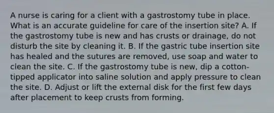 A nurse is caring for a client with a gastrostomy tube in place. What is an accurate guideline for care of the insertion site? A. If the gastrostomy tube is new and has crusts or drainage, do not disturb the site by cleaning it. B. If the gastric tube insertion site has healed and the sutures are removed, use soap and water to clean the site. C. If the gastrostomy tube is new, dip a cotton-tipped applicator into saline solution and apply pressure to clean the site. D. Adjust or lift the external disk for the first few days after placement to keep crusts from forming.