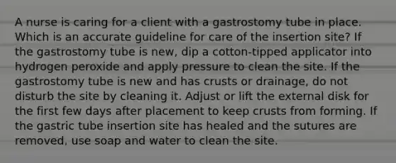 A nurse is caring for a client with a gastrostomy tube in place. Which is an accurate guideline for care of the insertion site? If the gastrostomy tube is new, dip a cotton-tipped applicator into hydrogen peroxide and apply pressure to clean the site. If the gastrostomy tube is new and has crusts or drainage, do not disturb the site by cleaning it. Adjust or lift the external disk for the first few days after placement to keep crusts from forming. If the gastric tube insertion site has healed and the sutures are removed, use soap and water to clean the site.