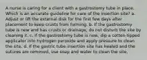 A nurse is caring for a client with a gastrostomy tube in place. Which is an accurate guideline for care of the insertion site? a. Adjust or lift the external disk for the first few days after placement to keep crusts from forming. b. If the gastrostomy tube is new and has crusts or drainage, do not disturb the site by cleaning it. c. If the gastrostomy tube is new, dip a cotton-tipped applicator into hydrogen peroxide and apply pressure to clean the site. d. If the gastric tube insertion site has healed and the sutures are removed, use soap and water to clean the site.